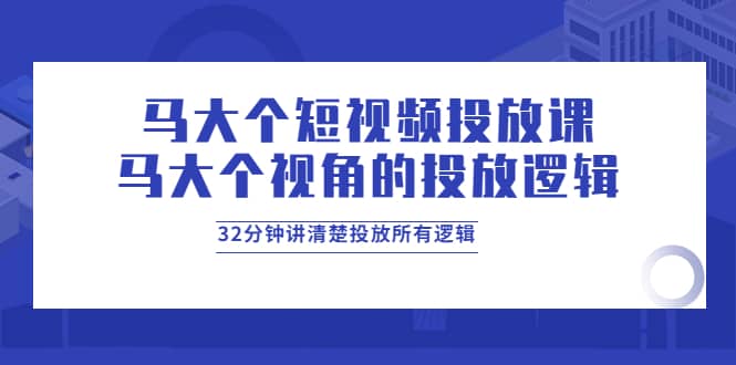 马大个短视频投放课，马大个视角的投放逻辑，32分钟讲清楚投放所有逻辑-问小徐资源库