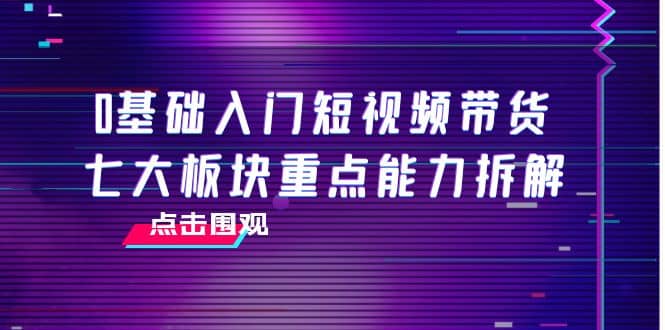 0基础入门短视频带货，七大板块重点能力拆解，7节精品课4小时干货-问小徐资源库