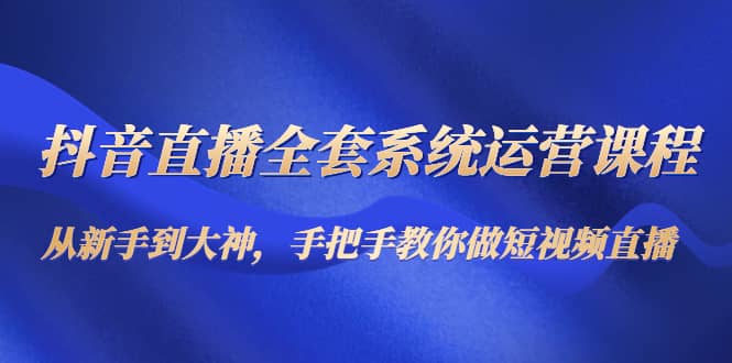 抖音直播全套系统运营课程：从新手到大神，手把手教你做直播短视频-问小徐资源库