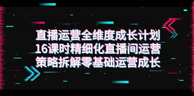 直播运营-全维度 成长计划，16课时精细化直播间运营策略拆解零基础运营成长-问小徐资源库