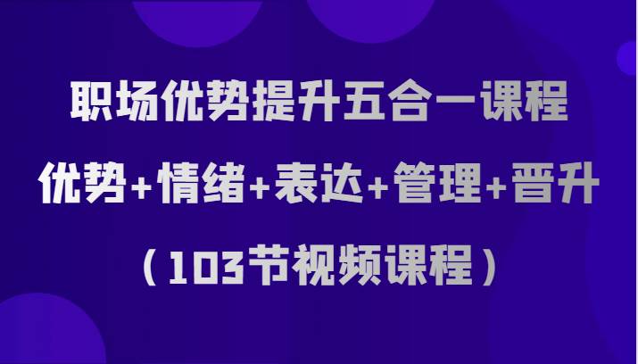 职场优势提升五合一课程，优势+情绪+表达+管理+晋升（103节视频课程）-问小徐资源库