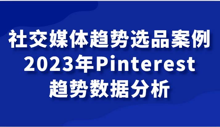 社交媒体趋势选品案例，2023年Pinterest趋势数据分析课-问小徐资源库