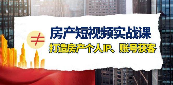 房产短视频实战课，手把手教你0基础打造房产个人IP，账号获客房产个人IP、账号获客-问小徐资源库