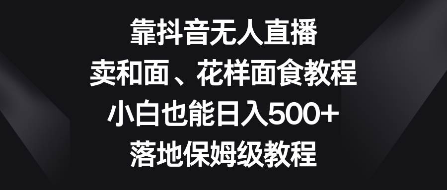 靠抖音无人直播，卖和面、花样面试教程，小白也能日入500+，落地保姆级教程-问小徐资源库