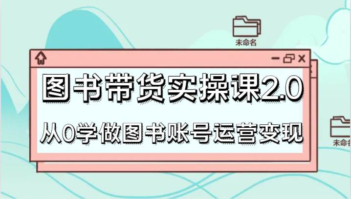 图书带货实操课2.0，从0学做图书账号运营变现，干货教程快速上手，高效起号涨粉-问小徐资源库