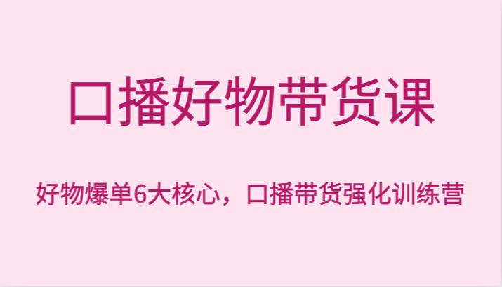 口播好物带货课，好物爆单6大核心，口播带货强化训练营-问小徐资源库