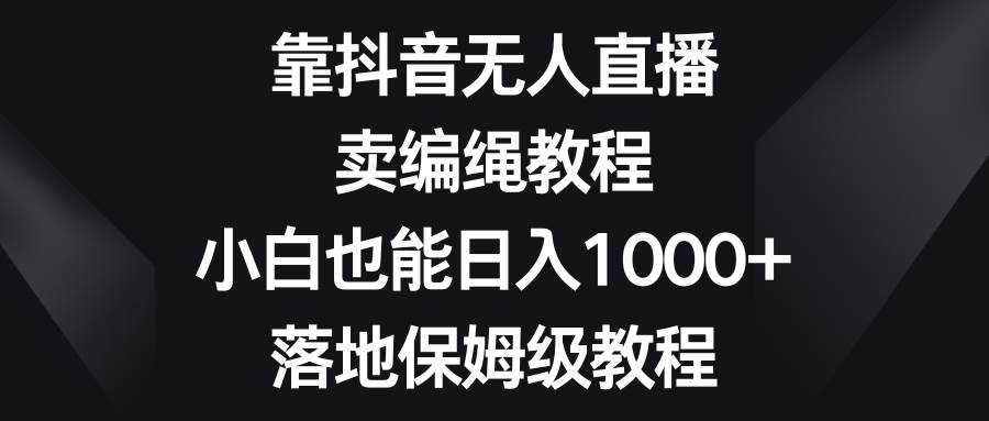 靠抖音无人直播，卖编绳教程，小白也能日入1000+，落地保姆级教程-问小徐资源库