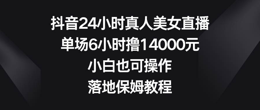 抖音24小时真人美女直播，单场6小时撸14000元，小白也可操作，落地保姆教程-问小徐资源库