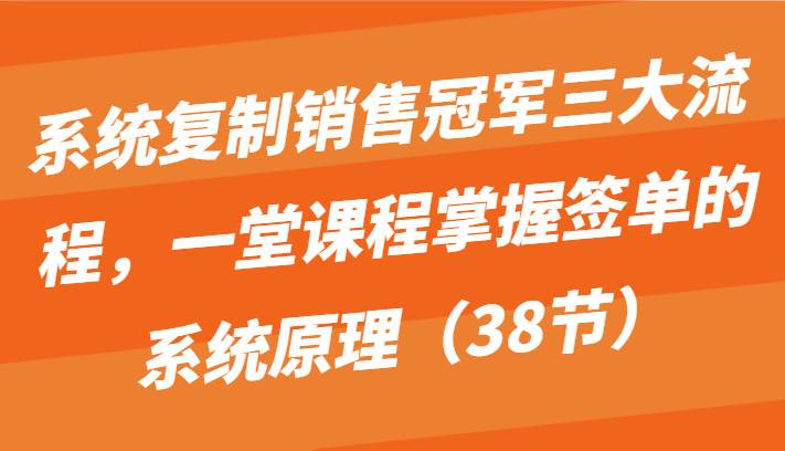 系统复制销售冠军三大流程，一堂课程掌握签单的系统原理（38节）-问小徐资源库