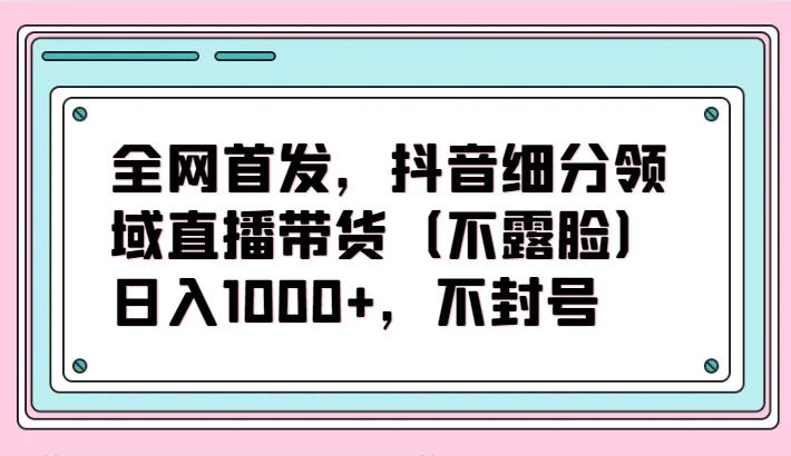 全网首发，抖音细分领域直播带货（不露脸）项目，日入1000+，不封号-问小徐资源库