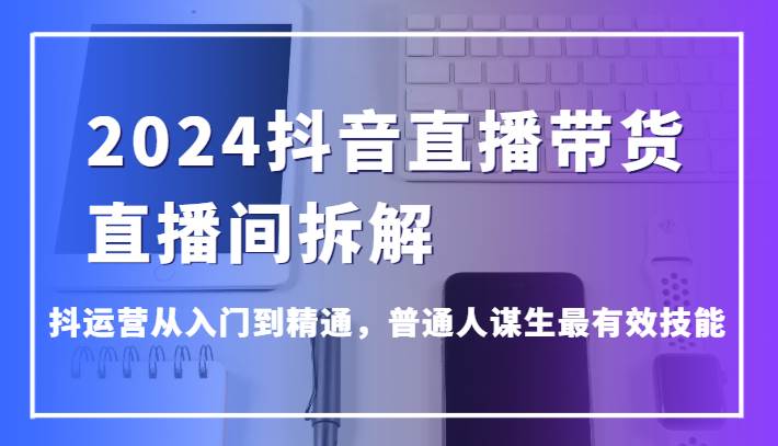 2024抖音直播带货直播间拆解，抖运营从入门到精通，普通人谋生最有效技能-问小徐资源库