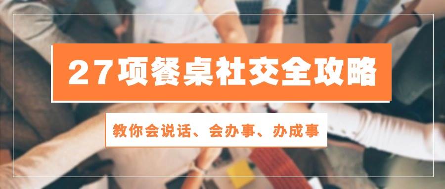 27项餐桌社交全攻略：教你会说话、会办事、办成事（28节高清无水印）-问小徐资源库