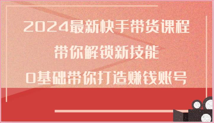 2024最新快手带货课程，带你解锁新技能，0基础带你打造赚钱账号-问小徐资源库