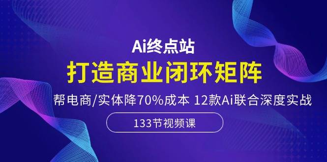 Ai终点站-打造商业闭环矩阵，帮电商/实体降70%成本，12款Ai联合深度实战-问小徐资源库