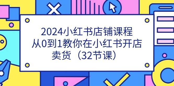 2024小红书店铺课程，从0到1教你在小红书开店卖货（32节课）-问小徐资源库