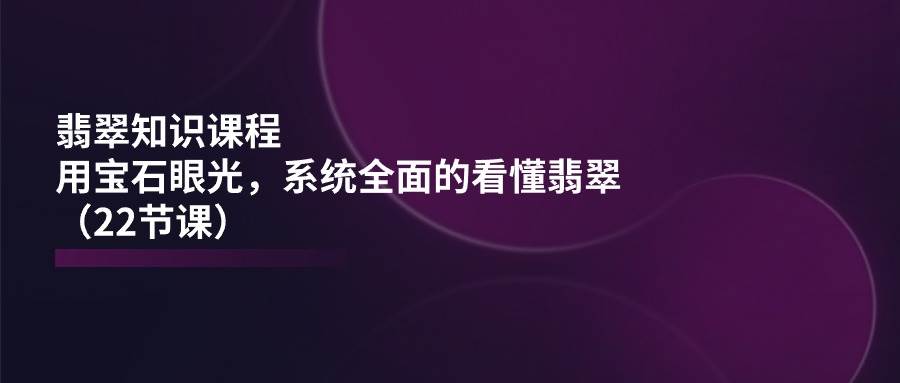 翡翠知识课程，用宝石眼光，系统全面的看懂翡翠（22节课）-问小徐资源库