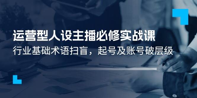 运营型人设主播必修实战课：行业基础术语扫盲，起号及账号破层级-问小徐资源库