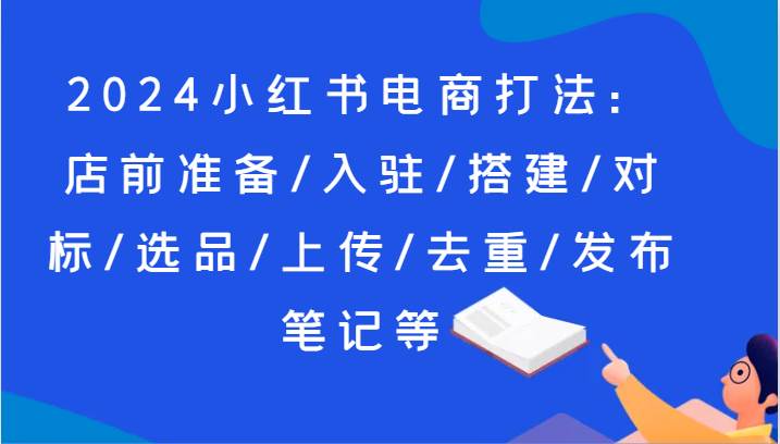 2024小红书电商打法：店前准备/入驻/搭建/对标/选品/上传/去重/发布笔记等-问小徐资源库