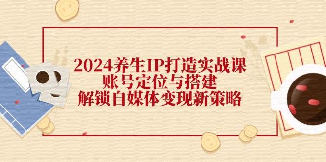 2024养生IP打造实战课：账号定位与搭建，解锁自媒体变现新策略-问小徐资源库