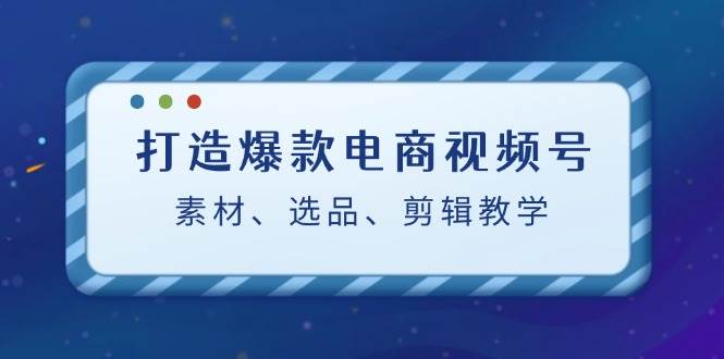 打造爆款电商视频号：素材、选品、剪辑教程-问小徐资源库