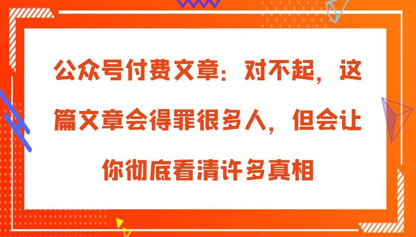 公众号付费文章：对不起，这篇文章会得罪很多人，但会让你彻底看清许多真相-问小徐资源库