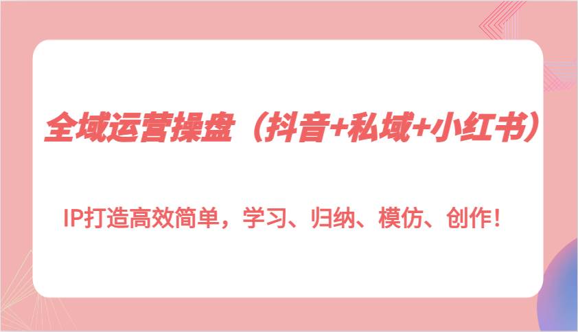 全域运营操盘（抖音+私域+小红书）IP打造高效简单，学习、归纳、模仿、创作！-问小徐资源库