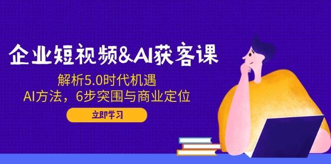 企业短视频&AI获客课：解析5.0时代机遇，AI方法，6步突围与商业定位-问小徐资源库