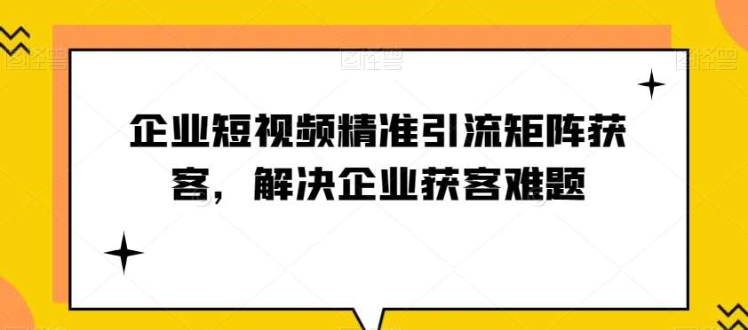 企业短视频精准引流矩阵获客，解决企业获客难题-问小徐资源库