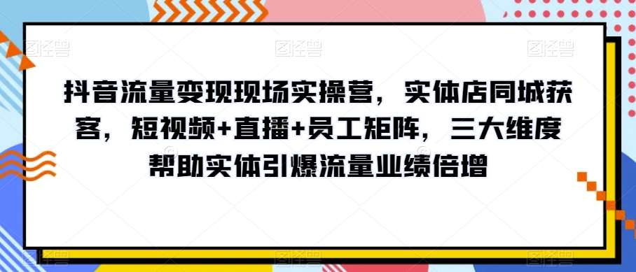 抖音流量变现现场实操营，实体店同城获客，短视频+直播+员工矩阵，三大维度帮助实体引爆流量业绩倍增-问小徐资源库