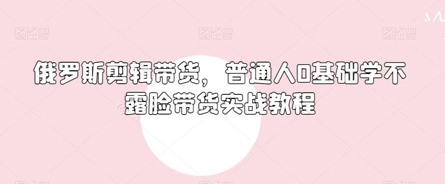 俄罗斯产品剪辑带货，普通人0基础学不露脸带货实战教程-问小徐资源库