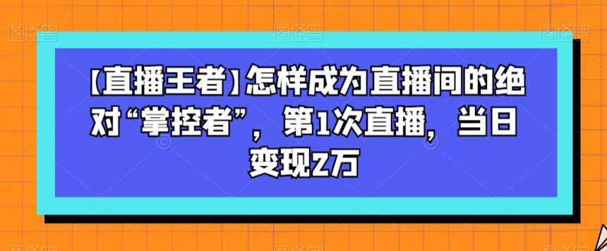 【直播王者】怎样成为直播间的绝对“掌控者”，第1次直播，当日变现2万-问小徐资源库