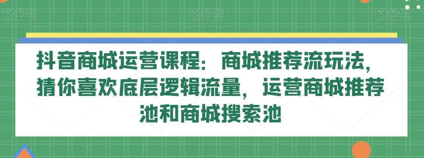 抖音商城运营课程：商城推荐流玩法，猜你喜欢底层逻辑流量，运营商城推荐池和商城搜索池-问小徐资源库