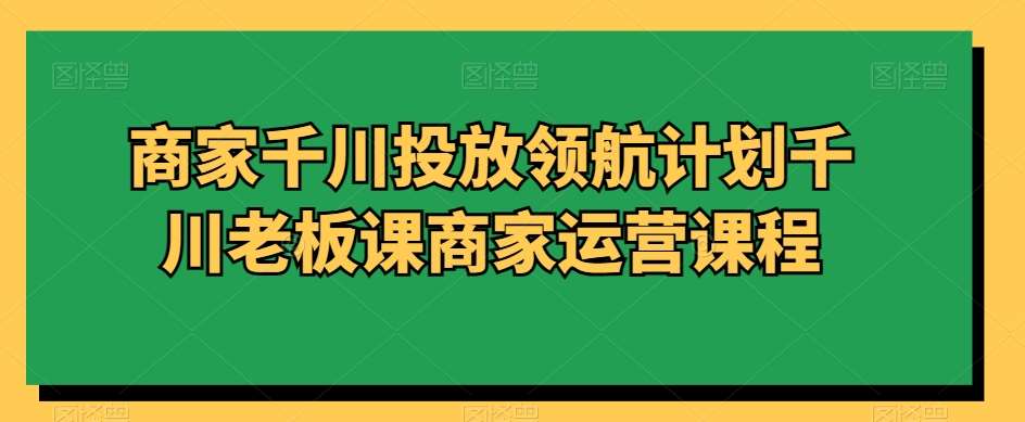商家千川投放领航计划千川老板课商家运营课程-问小徐资源库