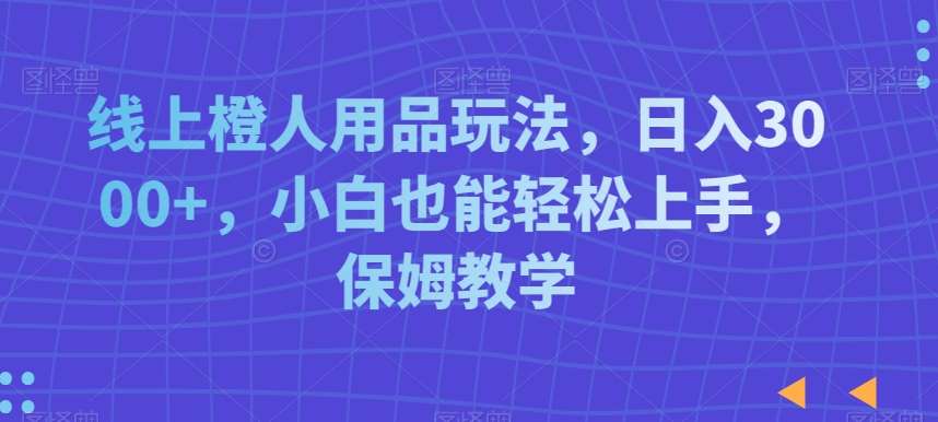 线上橙人用品玩法，日入3000+，小白也能轻松上手，保姆教学【揭秘】-问小徐资源库