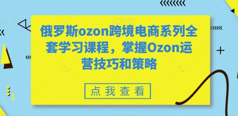 俄罗斯ozon跨境电商系列全套学习课程，掌握Ozon运营技巧和策略-问小徐资源库