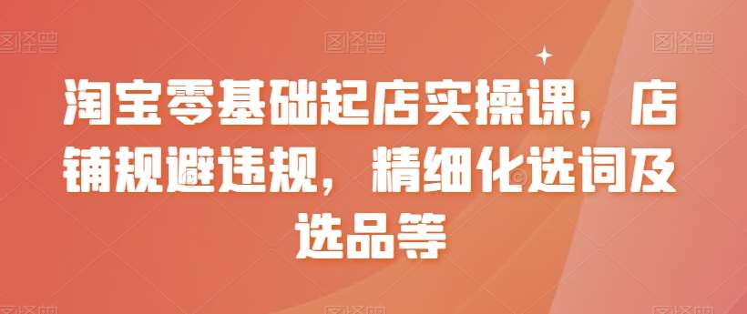 淘宝零基础起店实操课，店铺规避违规，精细化选词及选品等-问小徐资源库