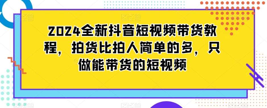 2024全新抖音短视频带货教程，拍货比拍人简单的多，只做能带货的短视频-问小徐资源库
