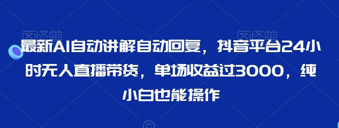 最新AI自动讲解自动回复，抖音平台24小时无人直播带货，单场收益过3000，纯小白也能操作【揭秘】-问小徐资源库