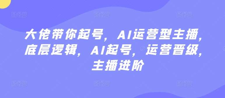 大佬带你起号，AI运营型主播，底层逻辑，AI起号，运营晋级，主播进阶-问小徐资源库