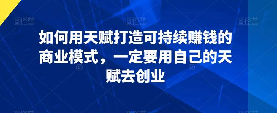 如何用天赋打造可持续赚钱的商业模式，一定要用自己的天赋去创业-问小徐资源库