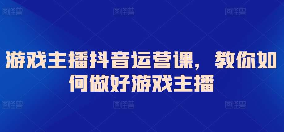 游戏主播抖音运营课，教你如何做好游戏主播-问小徐资源库