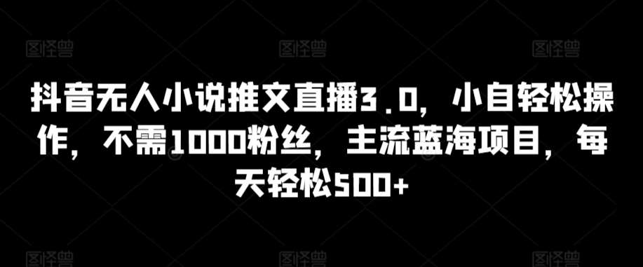 抖音无人小说推文直播3.0，小自轻松操作，不需1000粉丝，主流蓝海项目，每天轻松500+【揭秘】-问小徐资源库