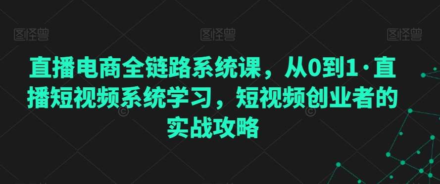 直播电商全链路系统课，从0到1·直播短视频系统学习，短视频创业者的实战攻略-问小徐资源库