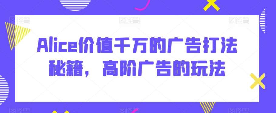 Alice价值千万的广告打法秘籍，高阶广告的玩法-问小徐资源库