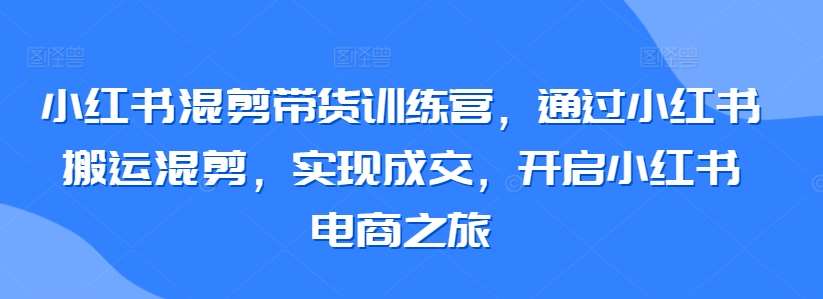 小红书混剪带货训练营，通过小红书搬运混剪，实现成交，开启小红书电商之旅-问小徐资源库