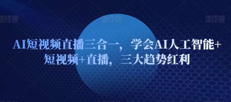 AI短视频直播三合一，学会AI人工智能+短视频+直播，三大趋势红利-问小徐资源库