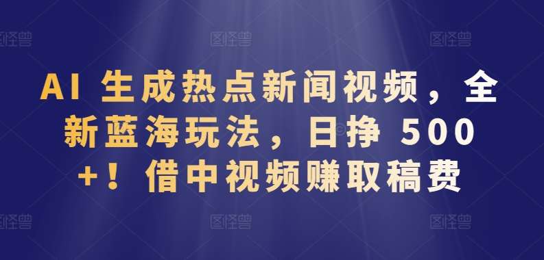 AI 生成热点新闻视频，全新蓝海玩法，日挣 500+!借中视频赚取稿费【揭秘】-问小徐资源库