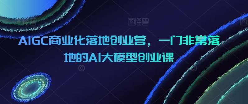 AIGC商业化落地创业营，一门非常落地的AI大模型创业课-问小徐资源库