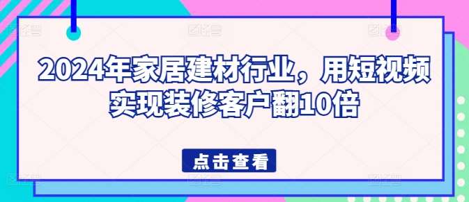 2024年家居建材行业，用短视频实现装修客户翻10倍-问小徐资源库