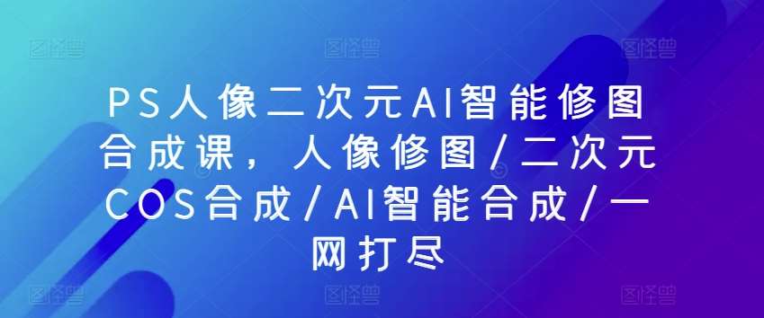 PS人像二次元AI智能修图合成课，人像修图/二次元COS合成/AI智能合成/一网打尽-问小徐资源库